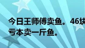 今日王师傅卖鱼。46块钱买一斤鱼，35块钱亏本卖一斤鱼。