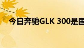 今日奔驰GLK 300是国产的还是进口的？