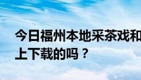 今日福州本地采茶戏和福州采茶戏MP3是网上下载的吗？