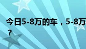 今日5-8万的车，5-8万买什么，5-8万买什么？