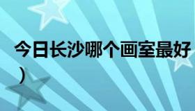 今日长沙哪个画室最好（长沙哪个画室比较好）