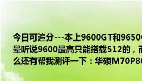 今日可追分---本上9600GT和9650GT哪种好 说哪种好的都有弄得我很晕听说9600最高只能搭载512的，而9650最高可以搭载1G的，是这样么还有帮我测评一下：华硕M70P86vn-SL