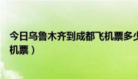 今日乌鲁木齐到成都飞机票多少钱一张（乌鲁木齐到成都飞机票）