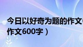 今日以好奇为题的作文600字（以好奇为题的作文600字）