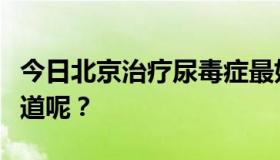 今日北京治疗尿毒症最好的医院是哪家？谁知道呢？