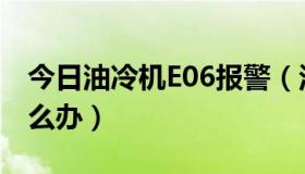 今日油冷机E06报警（汉力水冷机报警E06怎么办）