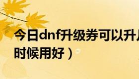 今日dnf升级券可以升几级（dnf升级卷什么时候用好）