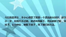 今日我是男生，不小心得罪了班里一个漂亮的女同学。放学后，她给我找了个空舞伴，狠狠地揍了我一顿。我比她小一岁，但我打不过她。她还叫我躺下。然后她脱了鞋，穿着臭袜子的脚踩在我脸上。十分钟后，她让我舔她的臭袜子。五分钟后，她脱下袜子，用了抽打的方法。