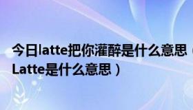 今日latte把你灌醉是什么意思（“想用一杯Latte把你灌醉”Latte是什么意思）