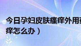 今日孕妇皮肤瘙痒外用药膏大全（孕妇皮肤瘙痒怎么办）