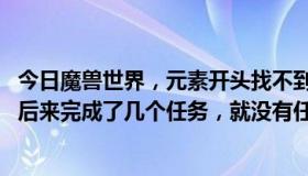 今日魔兽世界，元素开头找不到任务，后来就放弃了，没做。后来完成了几个任务，就没有任务了。我该怎么办？