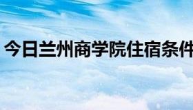 今日兰州商学院住宿条件和学校环境怎么样？