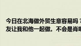 今日在北海做外贸生意容易吗？一个多年不联系的基督徒朋友让我和他一起做。不会是肖吧？