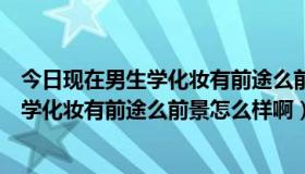 今日现在男生学化妆有前途么前景怎么样啊知乎（现在男生学化妆有前途么前景怎么样啊）