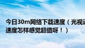 今日30m网络下载速度（光视通30M 2100一年有人用过吗速度怎样感觉超值呀！）