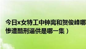 今日x女特工中钟离和贺俊峰哪集在一起的（x女特工中钟离惨遭酷刑逼供是哪一集）