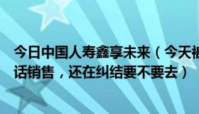 今日中国人寿鑫享未来（今天被中国人寿录用了，工作是电话销售，还在纠结要不要去）