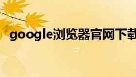 google浏览器官网下载（goodle浏览器）