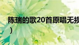 陈瑞的歌20首原唱无损（陈瑞的歌20首原唱）