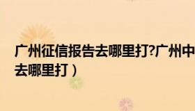 广州征信报告去哪里打?广州中国人民银行!（广州征信报告去哪里打）