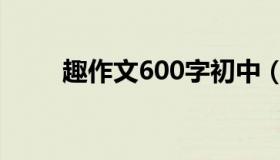 趣作文600字初中（趣作文600字）