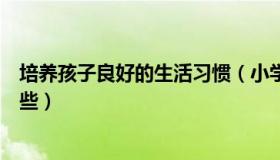 培养孩子良好的生活习惯（小学生应该培养的生活习惯有哪些）