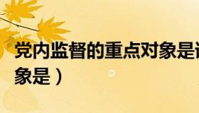 党内监督的重点对象是谁（党内监督的重点对象是）