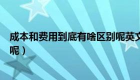 成本和费用到底有啥区别呢英文（成本和费用到底有啥区别呢）