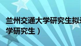 兰州交通大学研究生拟录取名单（兰州交通大学研究生）