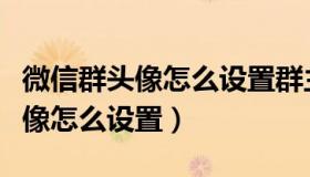 微信群头像怎么设置群主在第一个（微信群头像怎么设置）