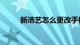 新浩艺怎么更改手机号（新浩艺）