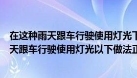 在这种雨天跟车行驶使用灯光下列说法正确的是（在这种雨天跟车行驶使用灯光以下做法正确的是）