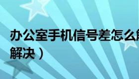 办公室手机信号差怎么解决（手机信号差怎么解决）