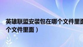 英雄联盟安装包在哪个文件里面打开（英雄联盟安装包在哪个文件里面）