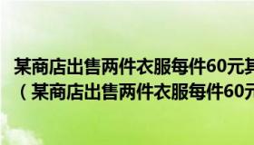 某商店出售两件衣服每件60元其中一件赚25%另一件赔25%（某商店出售两件衣服每件60元）