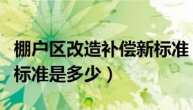 棚户区改造补偿新标准（棚户区改造拆迁补偿标准是多少）