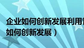 企业如何创新发展利用管理经济学知识（企业如何创新发展）