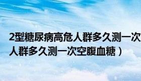 2型糖尿病高危人群多久测一次空腹血糖值（2型糖尿病高危人群多久测一次空腹血糖）