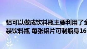 铝可以做成饮料瓶主要利用了金属的坚硬性质（用铝片做听装饮料瓶 每张铝片可制瓶身16个或制瓶底43个 一个瓶身）