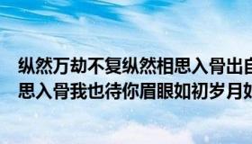 纵然万劫不复纵然相思入骨出自哪里（纵然万劫不复纵然相思入骨我也待你眉眼如初岁月如故）