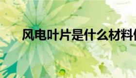 风电叶片是什么材料做的（风电叶片）