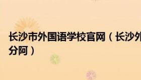 长沙市外国语学校官网（长沙外国语学校到底怎么样 要多少分阿）