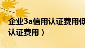 企业3a信用认证费用低拿证快（企业3A信用认证费用）