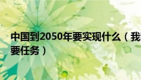 中国到2050年要实现什么（我国到2050年的奋斗目标和主要任务）