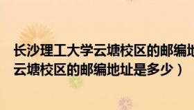 长沙理工大学云塘校区的邮编地址是多少号（长沙理工大学云塘校区的邮编地址是多少）