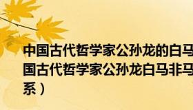 中国古代哲学家公孙龙的白马非马说的错误在于割裂了（中国古代哲学家公孙龙白马非马之说的错误在于割裂了什么关系）