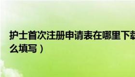 护士首次注册申请表在哪里下载（护士资格证注册申请表怎么填写）