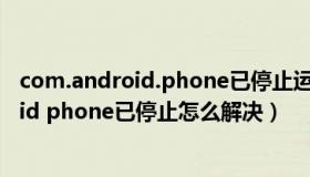 com.android.phone已停止运行是什么意思（com android phone已停止怎么解决）