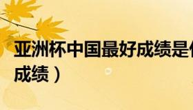 亚洲杯中国最好成绩是什么（亚洲杯中国最好成绩）