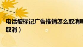 电话被标记广告推销怎么取消呢（电话被标记广告推销怎么取消）